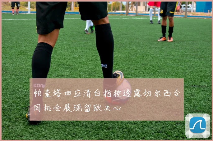 帕奎塔回应清白指控透露切尔西合同机会展现留欧决心
