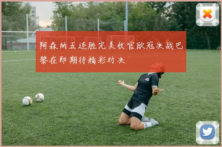 阿森纳五连胜完美收官欧冠决战巴黎在即期待精彩对决