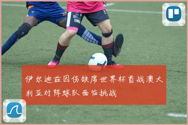 伊尔迪兹因伤缺席世界杯首战澳大利亚对阵球队面临挑战