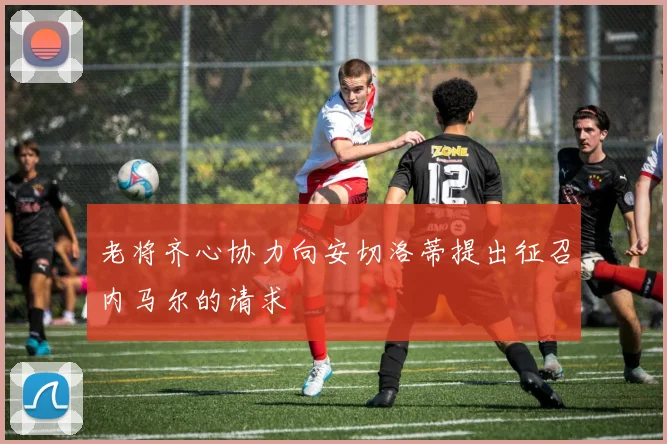 老将齐心协力向安切洛蒂提出征召内马尔的请求