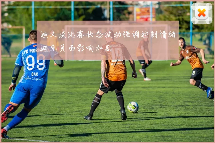 迪文谈比赛状态波动强调控制情绪避免负面影响加剧