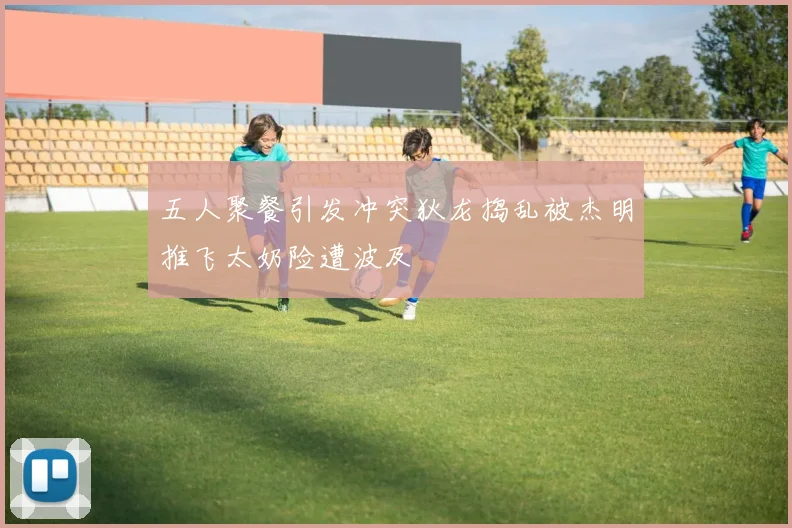 五人聚餐引发冲突狄龙捣乱被杰明推飞太奶险遭波及