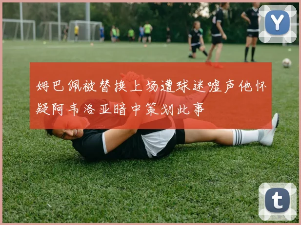 姆巴佩被替换上场遭球迷嘘声他怀疑阿韦洛亚暗中策划此事