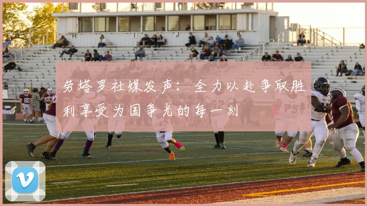 劳塔罗社媒发声：全力以赴争取胜利享受为国争光的每一刻