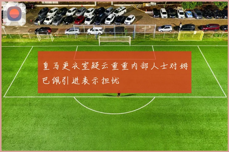皇马更衣室疑云重重内部人士对姆巴佩引进表示担忧
