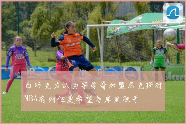白巧克力认为字母哥加盟尼克斯对NBA有利但更希望与库里联手