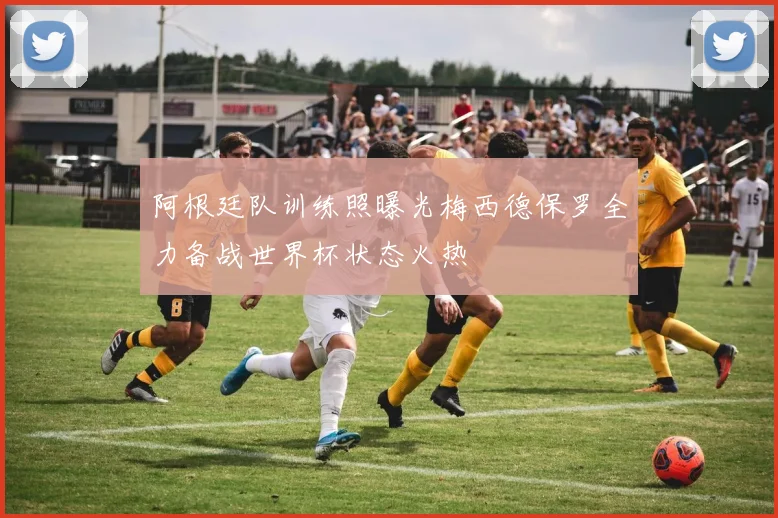 阿根廷队训练照曝光梅西德保罗全力备战世界杯状态火热