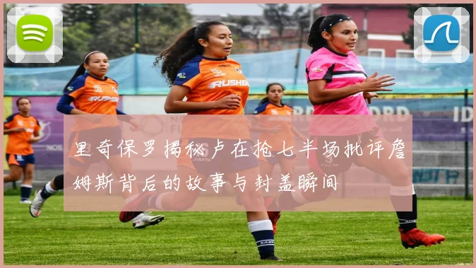 里奇保罗揭秘卢在抢七半场批评詹姆斯背后的故事与封盖瞬间