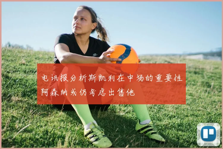 电讯报分析斯凯利在中场的重要性阿森纳或仍考虑出售他