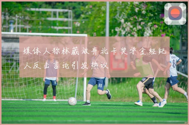 媒体人称林葳放弃北卡奖学金经纪人反击言论引发热议