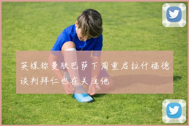 英媒称曼联巴萨下周重启拉什福德谈判拜仁也在关注他