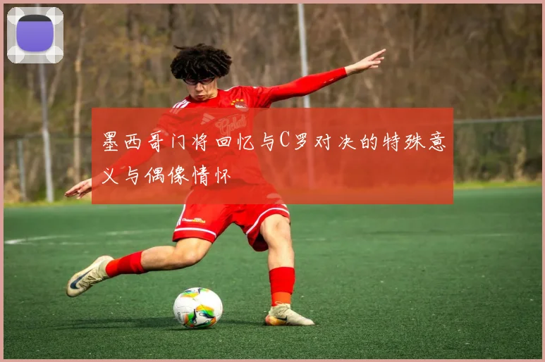 墨西哥门将回忆与C罗对决的特殊意义与偶像情怀