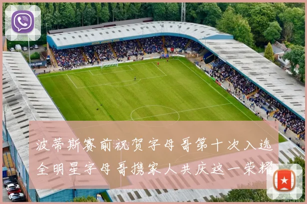 波蒂斯赛前祝贺字母哥第十次入选全明星字母哥携家人共庆这一荣耀时刻