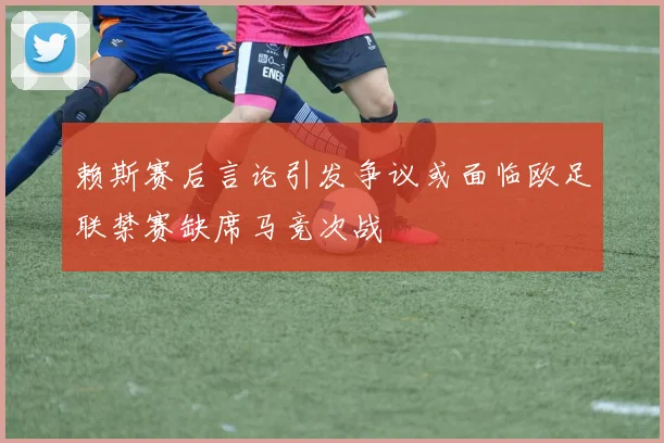 赖斯赛后言论引发争议或面临欧足联禁赛缺席马竞次战