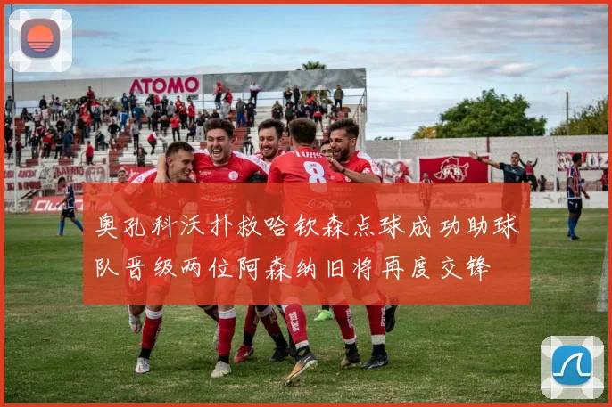 奥孔科沃扑救哈钦森点球成功助球队晋级两位阿森纳旧将再度交锋