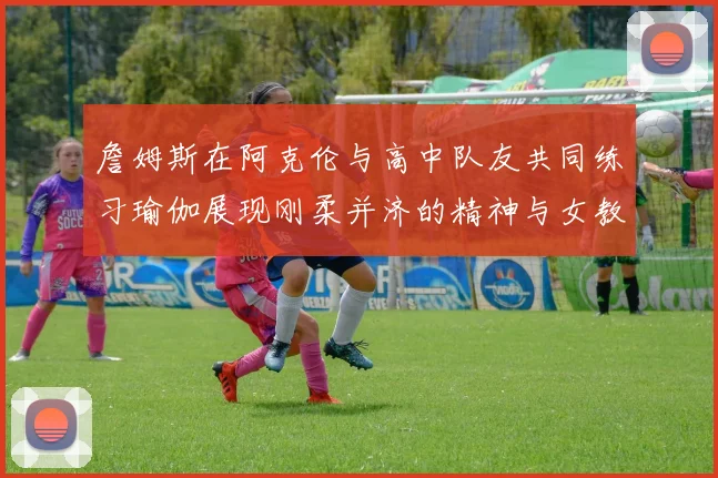 詹姆斯在阿克伦与高中队友共同练习瑜伽展现刚柔并济的精神与女教练合影留念