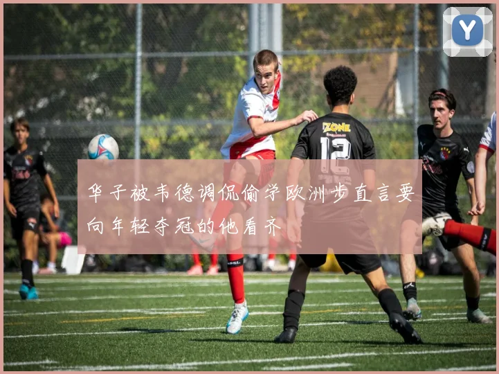 华子被韦德调侃偷学欧洲步直言要向年轻夺冠的他看齐