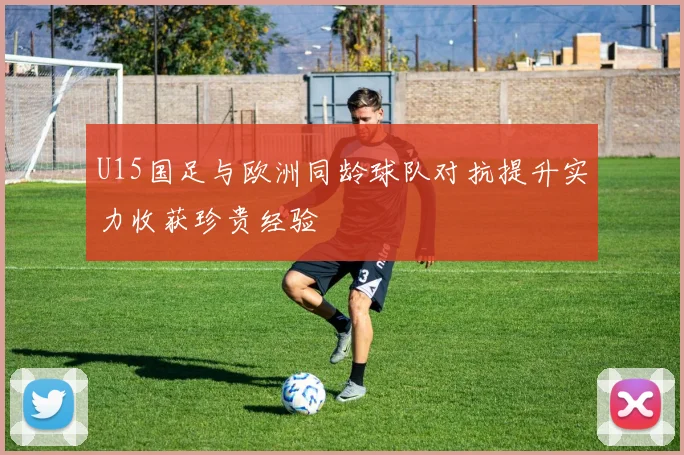 U15国足与欧洲同龄球队对抗提升实力收获珍贵经验