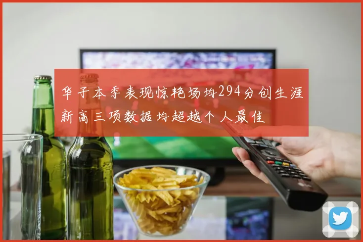 华子本季表现惊艳场均294分创生涯新高三项数据均超越个人最佳