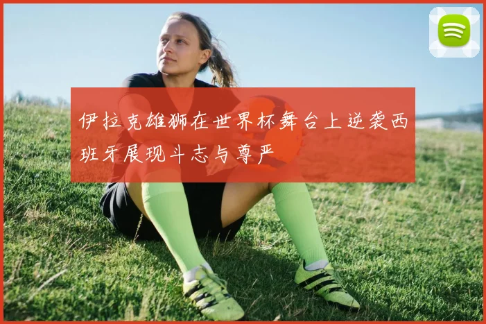 伊拉克雄狮在世界杯舞台上逆袭西班牙展现斗志与尊严